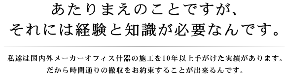 あたりまえのことですが、それには経験と知識が必要なんです。私達は国内外メーカーオフィス什器の施工を10年以上手がけた実績があります。だから時間通りの撤収をお約束することが出来るんです。