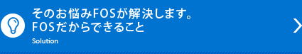 そのお悩みFOSが解決します。FOSだからできること Solution