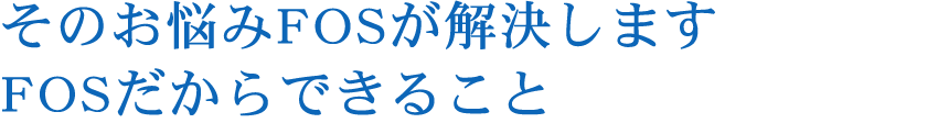 そのお悩みFOSが解決しますFOSだからできること